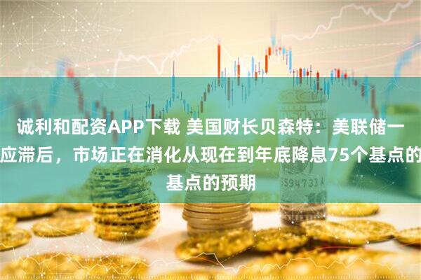 诚利和配资APP下载 美国财长贝森特：美联储一直反应滞后，市场正在消化从现在到年底降息75个基点的预期