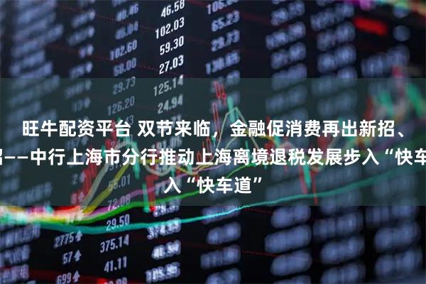旺牛配资平台 双节来临，金融促消费再出新招、实招——中行上海市分行推动上海离境退税发展步入“快车道”