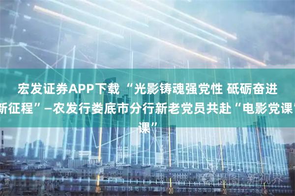 宏发证券APP下载 “光影铸魂强党性 砥砺奋进新征程”—农发行娄底市分行新老党员共赴“电影党课”