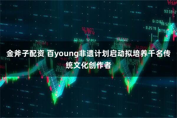 金斧子配资 百young非遗计划启动拟培养千名传统文化创作者
