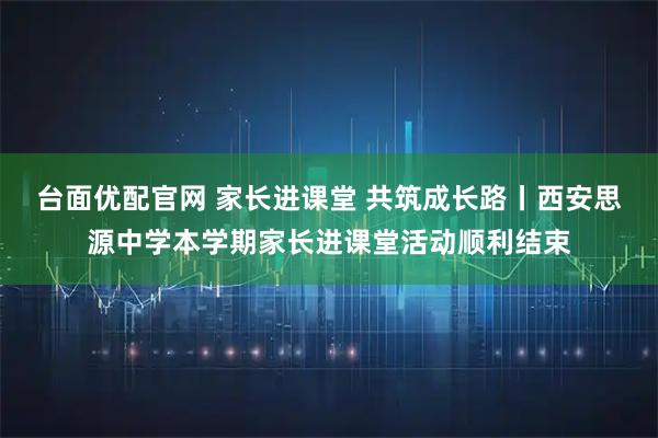 台面优配官网 家长进课堂 共筑成长路丨西安思源中学本学期家长进课堂活动顺利结束