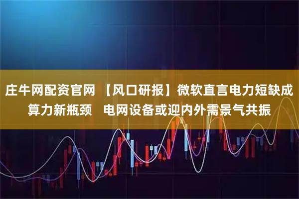庄牛网配资官网 【风口研报】微软直言电力短缺成算力新瓶颈   电网设备或迎内外需景气共振