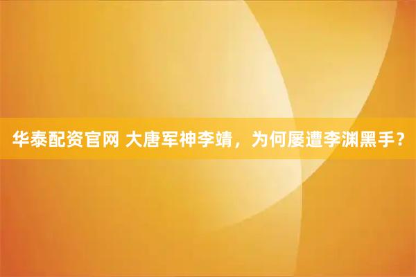 华泰配资官网 大唐军神李靖,为何屡遭李渊黑手?