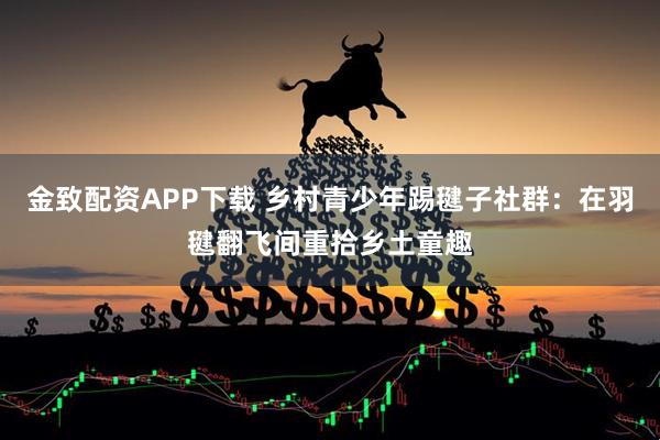金致配资APP下载 乡村青少年踢毽子社群：在羽毽翻飞间重拾乡土童趣