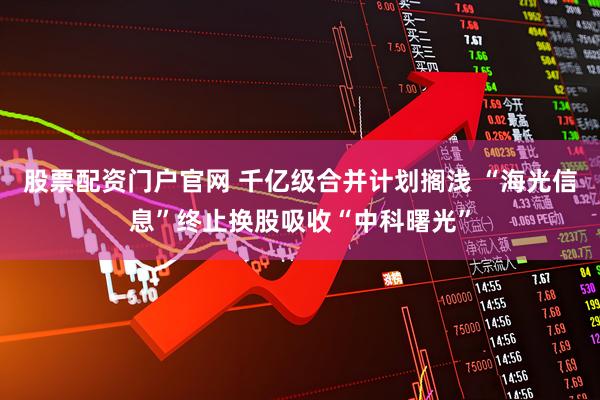 股票配资门户官网 千亿级合并计划搁浅 “海光信息”终止换股吸收“中科曙光”