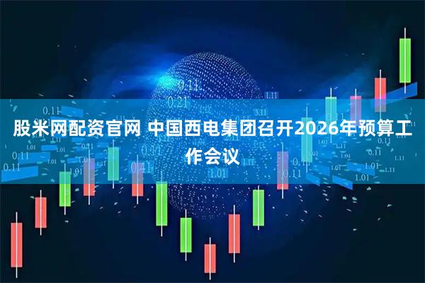股米网配资官网 中国西电集团召开2026年预算工作会议