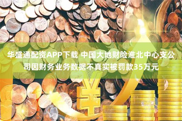 华盛通配资APP下载 中国大地财险淮北中心支公司因财务业务数据不真实被罚款35万元