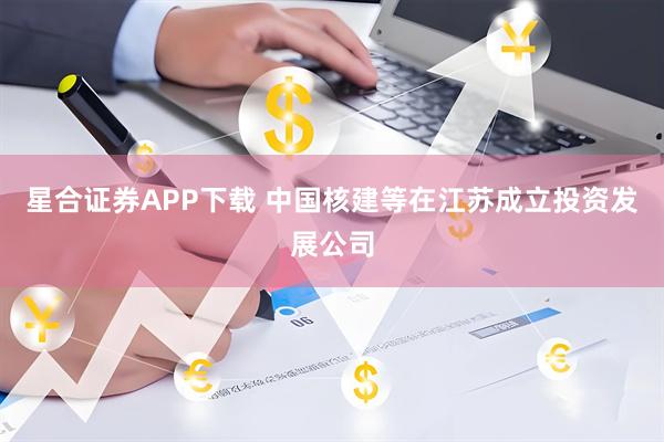 星合证券APP下载 中国核建等在江苏成立投资发展公司