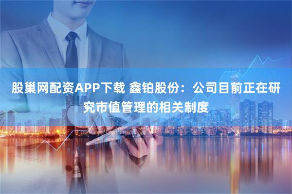 股巢网配资APP下载 鑫铂股份：公司目前正在研究市值管理的相关制度