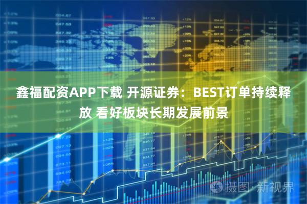 鑫福配资APP下载 开源证券：BEST订单持续释放 看好板块长期发展前景
