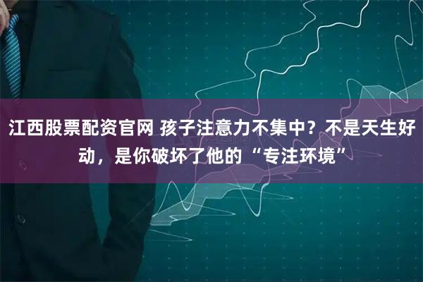 江西股票配资官网 孩子注意力不集中？不是天生好动，是你破坏了他的 “专注环境”