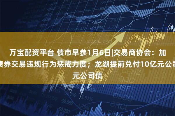万宝配资平台 债市早参1月6日|交易商协会：加大债券交易违规行为惩戒力度；龙湖提前兑付10亿元公司债