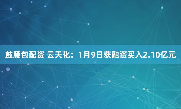 鼓腰包配资 云天化：1月9日获融资买入2.10亿元
