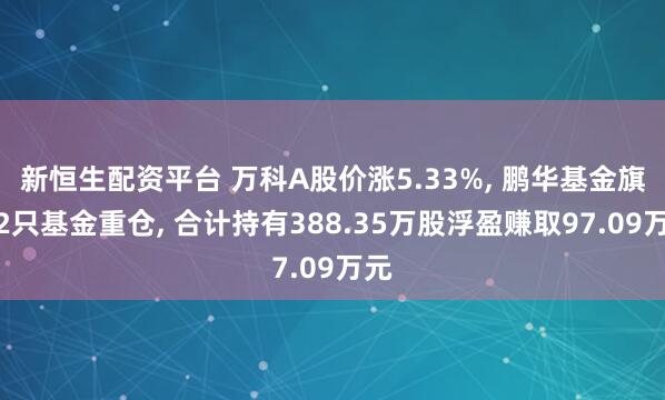 新恒生配资平台 万科A股价涨5.33%, 鹏华基金旗下2只基金重仓, 合计持有388.35万股浮盈赚取97.09万元