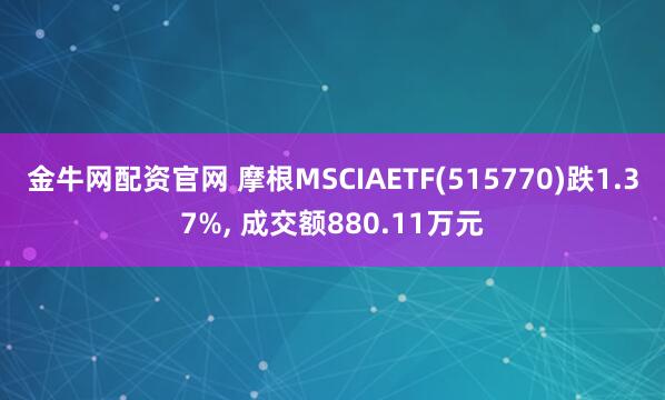 金牛网配资官网 摩根MSCIAETF(515770)跌1.37%, 成交额880.11万元