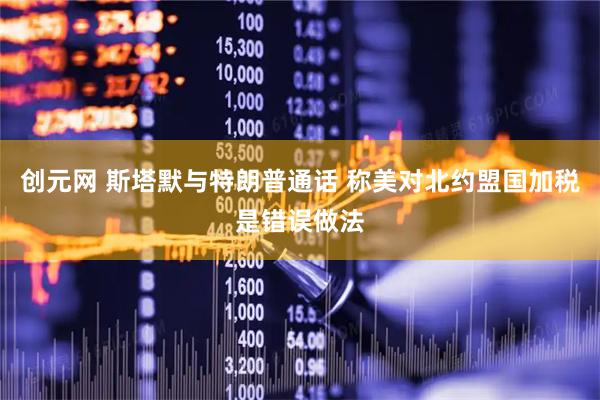 创元网 斯塔默与特朗普通话 称美对北约盟国加税是错误做法