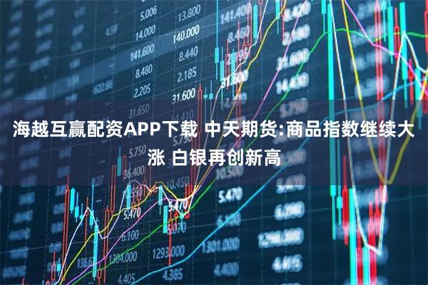 海越互赢配资APP下载 中天期货:商品指数继续大涨 白银再创新高