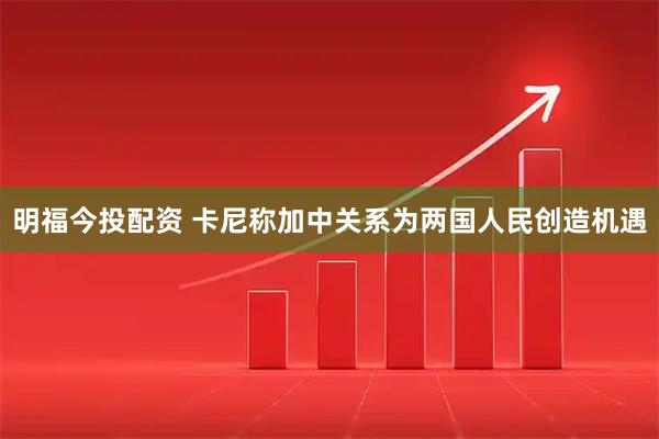 明福今投配资 卡尼称加中关系为两国人民创造机遇