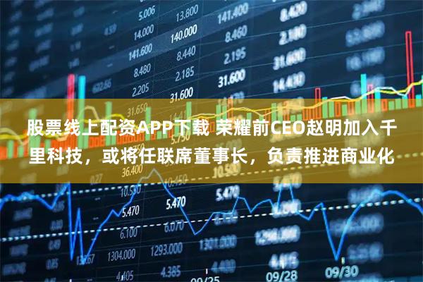 股票线上配资APP下载 荣耀前CEO赵明加入千里科技，或将任联席董事长，负责推进商业化
