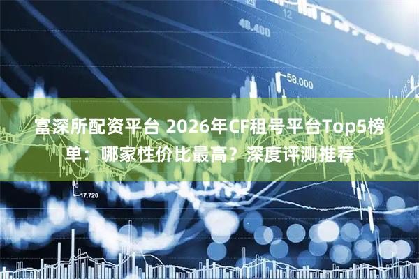 富深所配资平台 2026年CF租号平台Top5榜单：哪家性价比最高？深度评测推荐