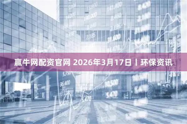 赢牛网配资官网 2026年3月17日丨环保资讯