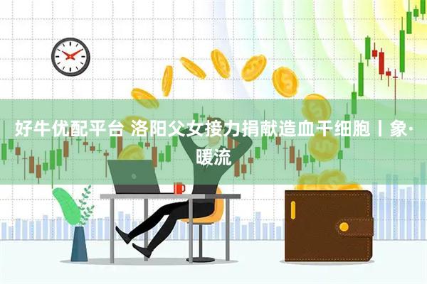 好牛优配平台 洛阳父女接力捐献造血干细胞丨象·暖流