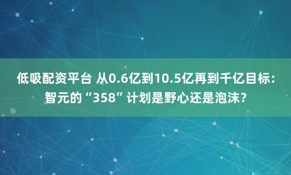 低吸配资平台 从0.6亿到10.5亿再到千亿目标：智元的“358”计划是野心还是泡沫？