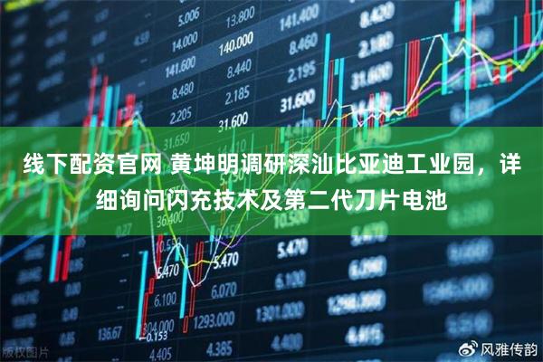 线下配资官网 黄坤明调研深汕比亚迪工业园，详细询问闪充技术及第二代刀片电池
