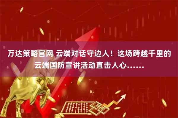 万达策略官网 云端对话守边人！这场跨越千里的云端国防宣讲活动直击人心……