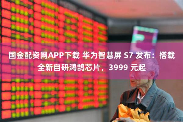 国金配资网APP下载 华为智慧屏 S7 发布：搭载全新自研鸿鹄芯片，3999 元起