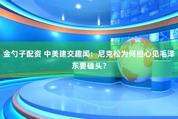 金勺子配资 中美建交趣闻：尼克松为何担心见毛泽东要磕头？