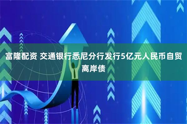 富隆配资 交通银行悉尼分行发行5亿元人民币自贸离岸债