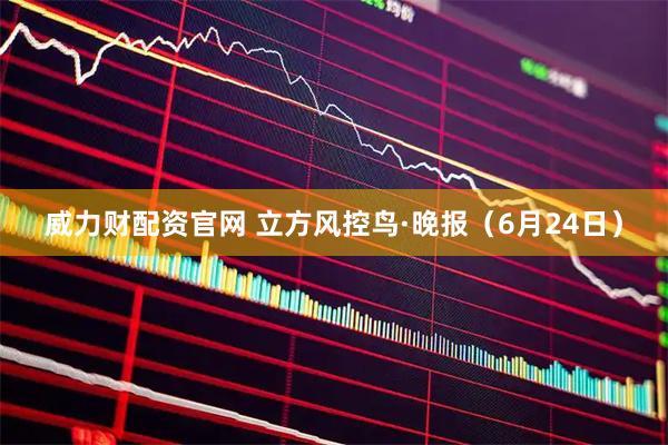 威力财配资官网 立方风控鸟·晚报(6月24日)