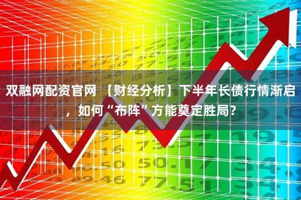 双融网配资官网 【财经分析】下半年长债行情渐启，如何“布阵”方能奠定胜局？