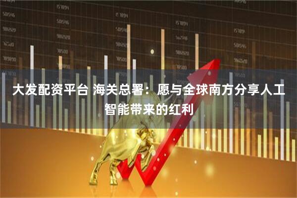 大发配资平台 海关总署:愿与全球南方分享人工智能带来的红利