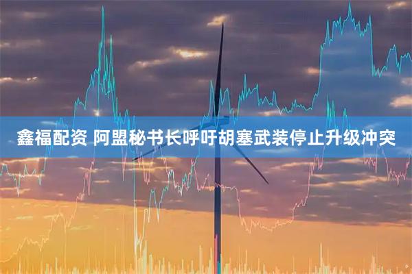 鑫福配资 阿盟秘书长呼吁胡塞武装停止升级冲突
