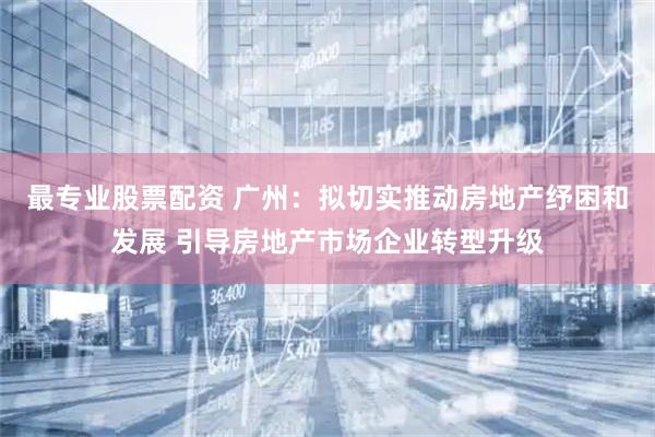 最专业股票配资 广州：拟切实推动房地产纾困和发展 引导房地产市场企业转型升级