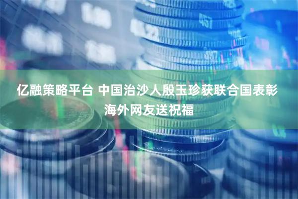亿融策略平台 中国治沙人殷玉珍获联合国表彰 海外网友送祝福