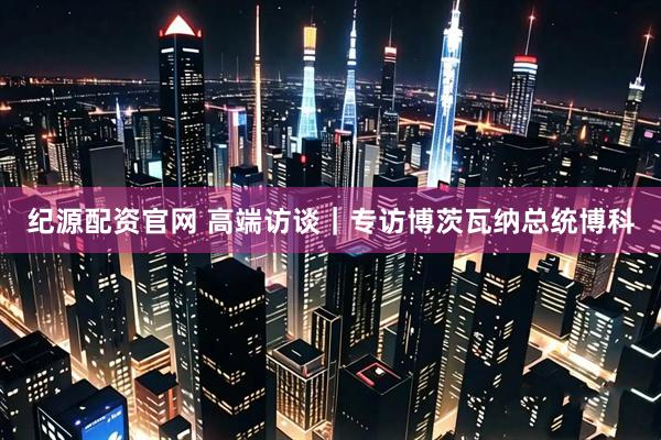 纪源配资官网 高端访谈｜专访博茨瓦纳总统博科