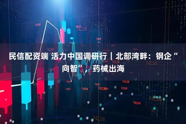 民信配资端 活力中国调研行｜北部湾畔：钢企“向智”，药械出海