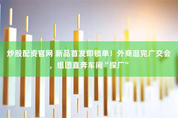 炒股配资官网 新品首发即锁单！外商逛完广交会，组团直奔车间“探厂”